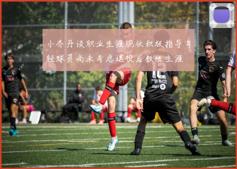 小乔丹谈职业生涯现状积极指导年轻球员尚未考虑退役后教练生涯