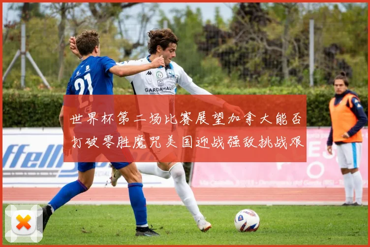 世界杯第二场比赛展望加拿大能否打破零胜魔咒美国迎战强敌挑战艰巨