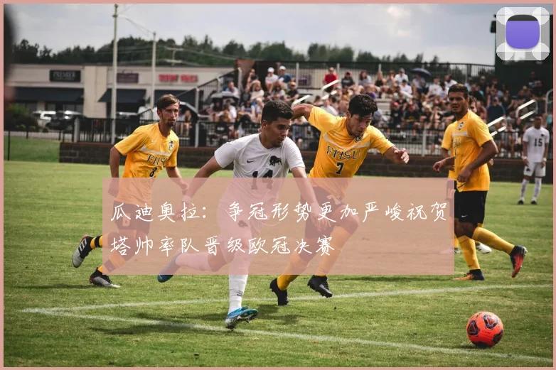 瓜迪奥拉：争冠形势更加严峻祝贺塔帅率队晋级欧冠决赛