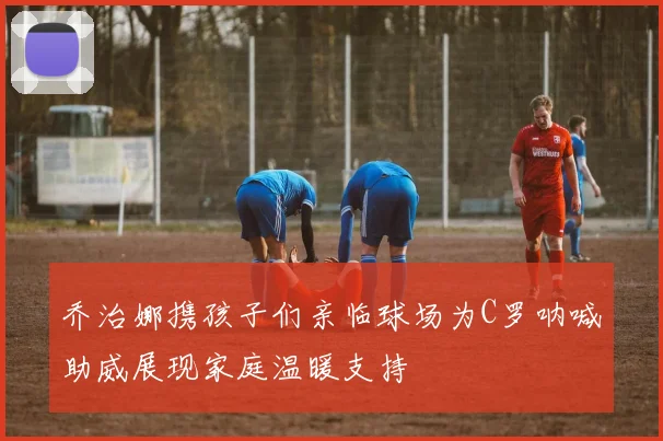 乔治娜携孩子们亲临球场为C罗呐喊助威展现家庭温暖支持