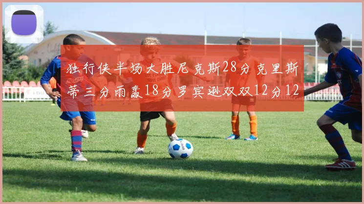 独行侠半场大胜尼克斯28分克里斯蒂三分雨轰18分罗宾逊双双12分12篮板表现出色
