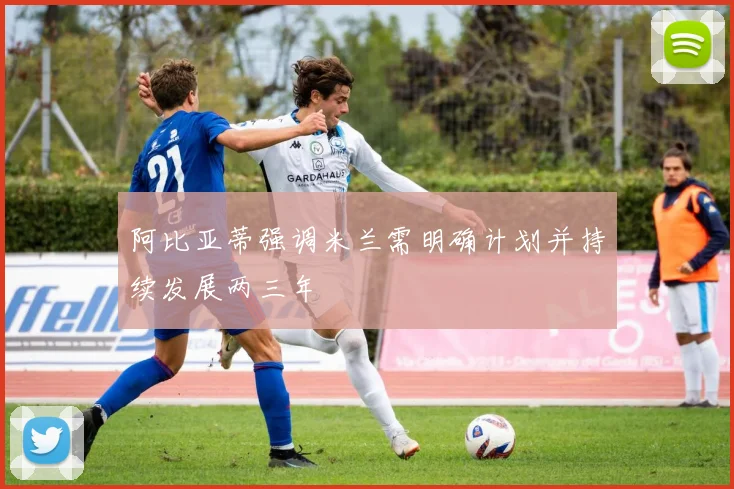 阿比亚蒂强调米兰需明确计划并持续发展两三年