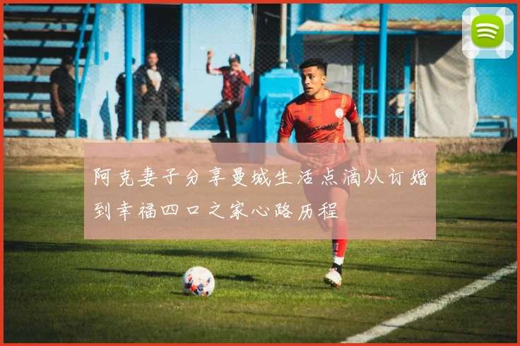 阿克妻子分享曼城生活点滴从订婚到幸福四口之家心路历程