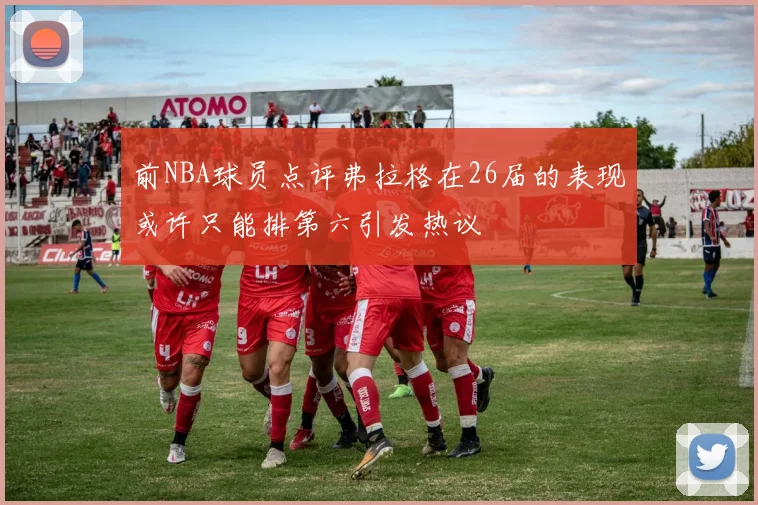 前NBA球员点评弗拉格在26届的表现或许只能排第六引发热议