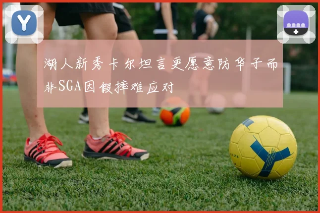 湖人新秀卡尔坦言更愿意防华子而非SGA因假摔难应对