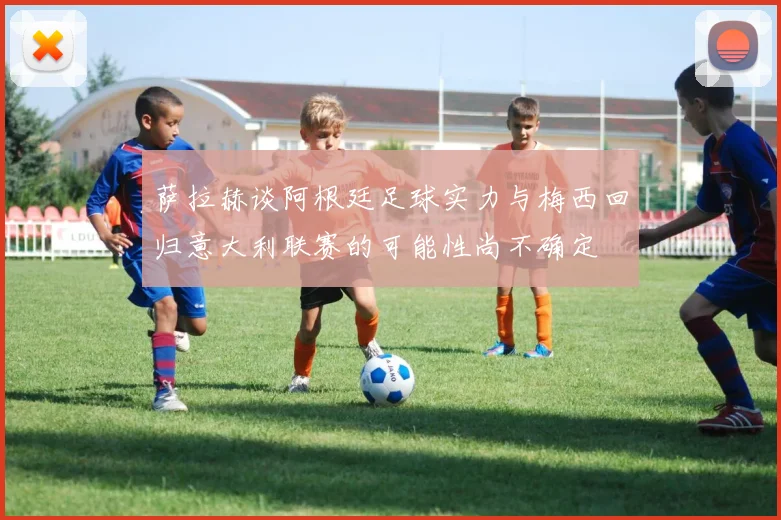 萨拉赫谈阿根廷足球实力与梅西回归意大利联赛的可能性尚不确定
