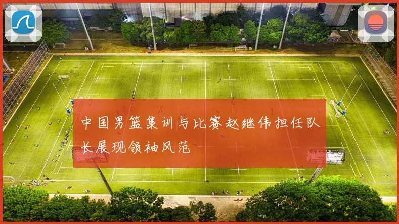中国男篮集训与比赛赵继伟担任队长展现领袖风范