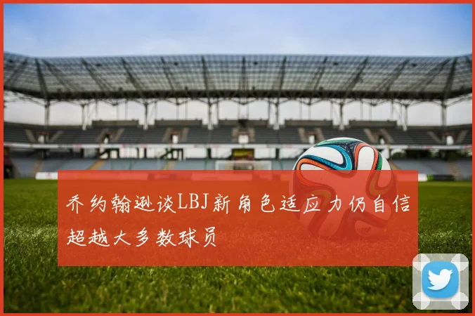 乔约翰逊谈LBJ新角色适应力仍自信超越大多数球员
