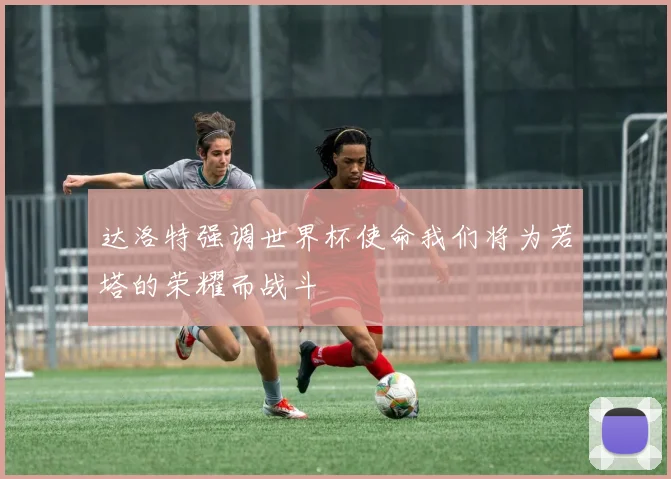 达洛特强调世界杯使命我们将为若塔的荣耀而战斗