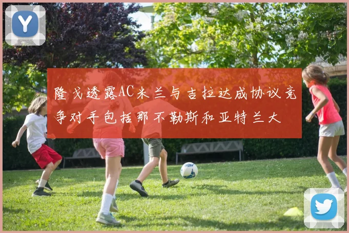 隆戈透露AC米兰与吉拉达成协议竞争对手包括那不勒斯和亚特兰大