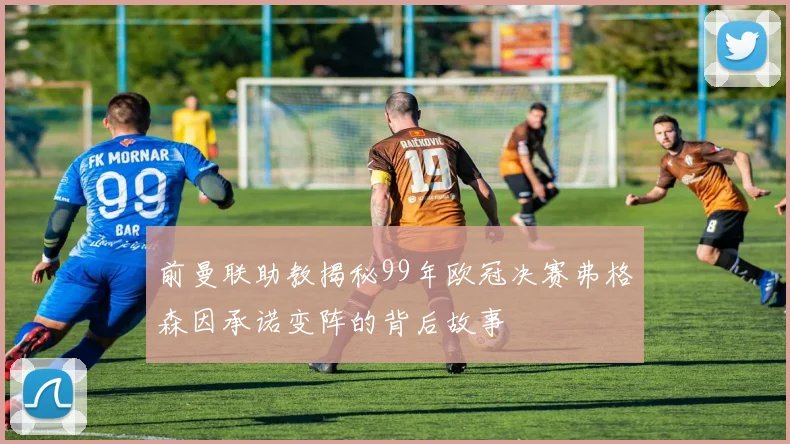 前曼联助教揭秘99年欧冠决赛弗格森因承诺变阵的背后故事