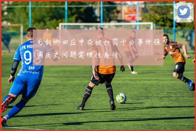 毛剑卿回应申花被扣罚十分事件强调历史问题需理性看待