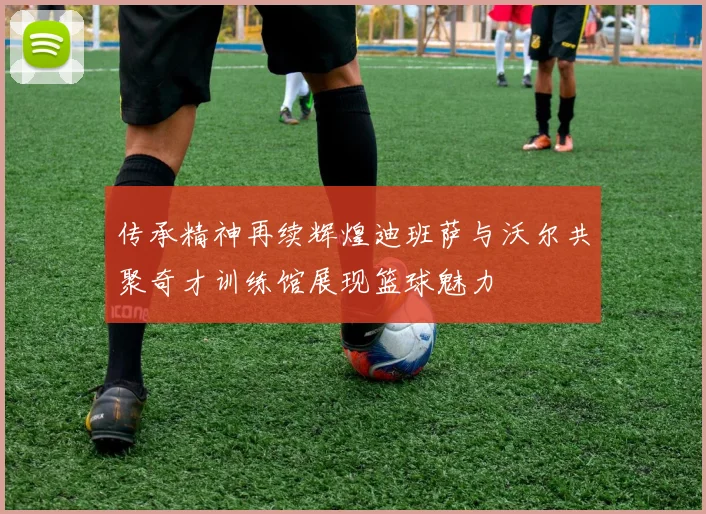 传承精神再续辉煌迪班萨与沃尔共聚奇才训练馆展现篮球魅力