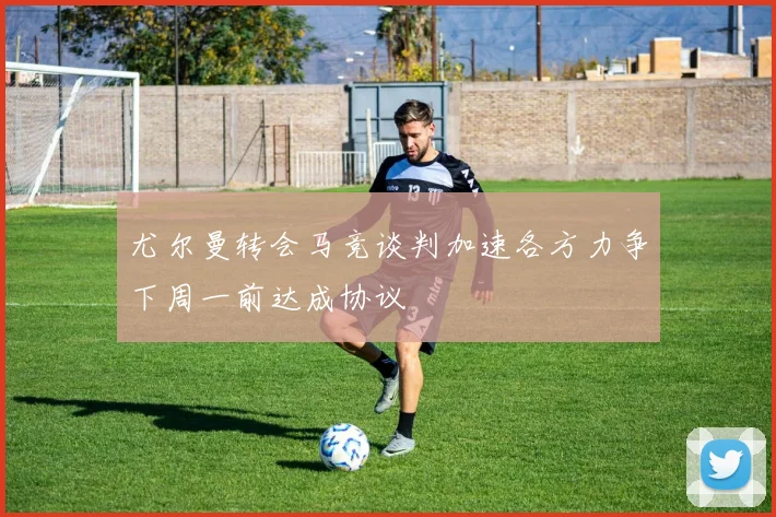 尤尔曼转会马竞谈判加速各方力争下周一前达成协议