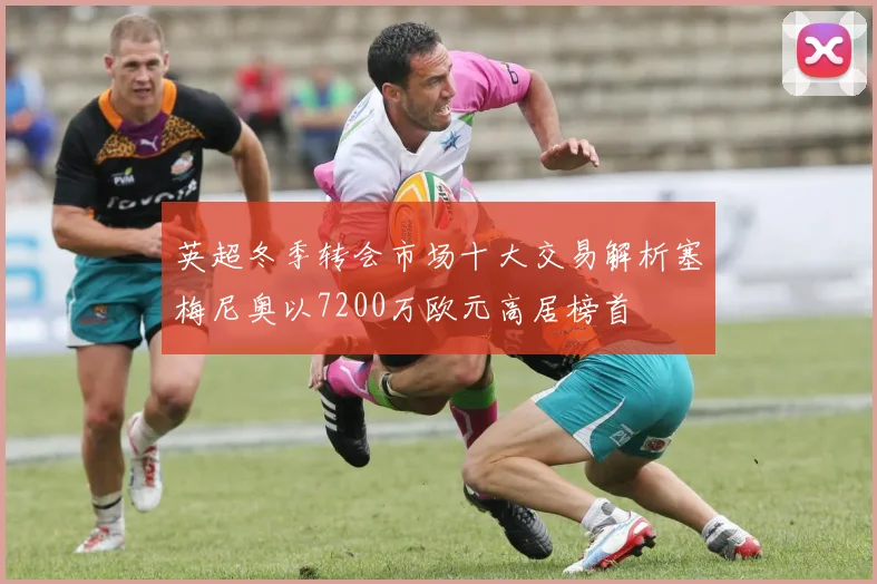 英超冬季转会市场十大交易解析塞梅尼奥以7200万欧元高居榜首